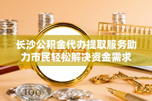 芒康长沙公积金代办提取服务助力市民轻松解决资金需求