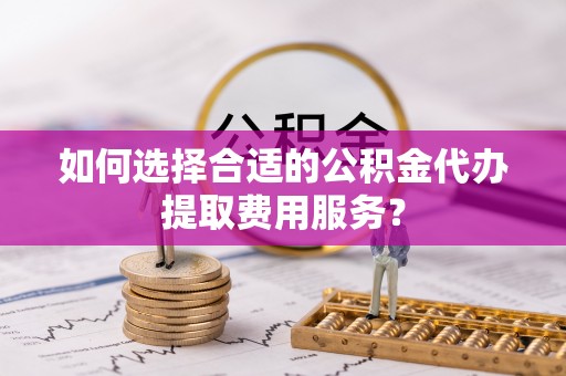 芒康如何选择合适的公积金代办提取费用服务？