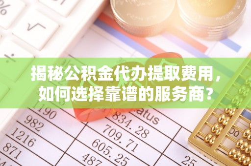 芒康揭秘公积金代办提取费用，如何选择靠谱的服务商？