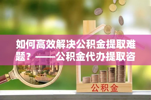 芒康如何高效解决公积金提取难题？——公积金代办提取咨询服务全解析