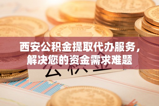 芒康西安公积金提取代办服务，解决您的资金需求难题