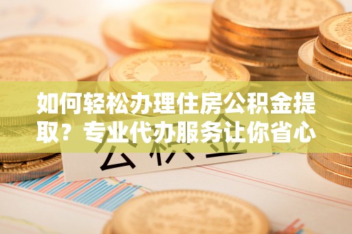 芒康如何轻松办理住房公积金提取？专业代办服务让你省心无忧