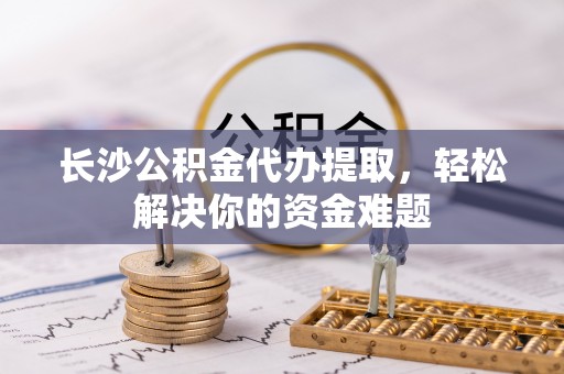 芒康长沙公积金代办提取，轻松解决你的资金难题