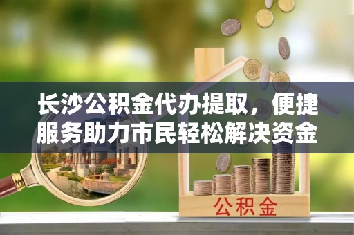 芒康长沙公积金代办提取，便捷服务助力市民轻松解决资金需求